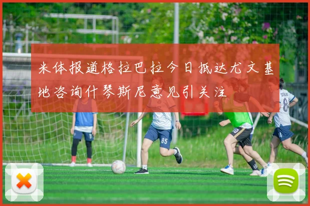 米体报道格拉巴拉今日抵达尤文基地咨询什琴斯尼意见引关注